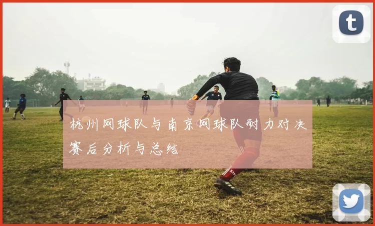 杭州网球队与南京网球队耐力对决赛后分析与总结