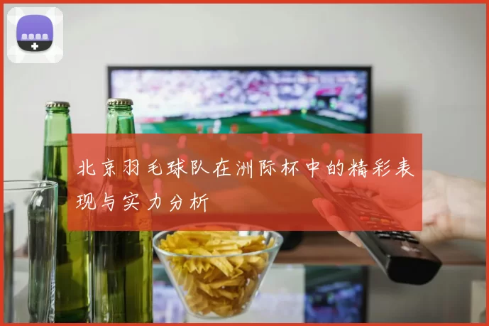 北京羽毛球队在洲际杯中的精彩表现与实力分析