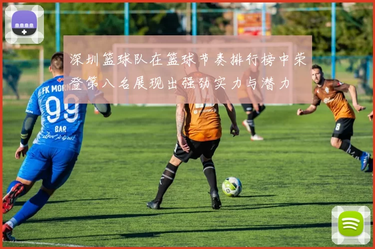 深圳篮球队在篮球节奏排行榜中荣登第八名展现出强劲实力与潜力