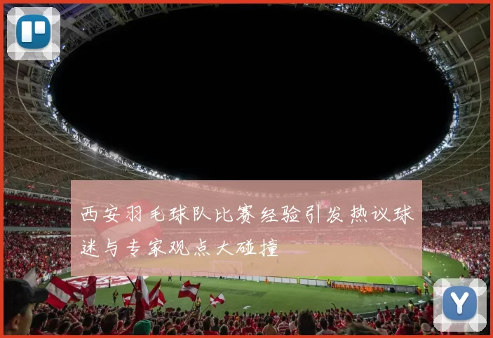 西安羽毛球队比赛经验引发热议球迷与专家观点大碰撞
