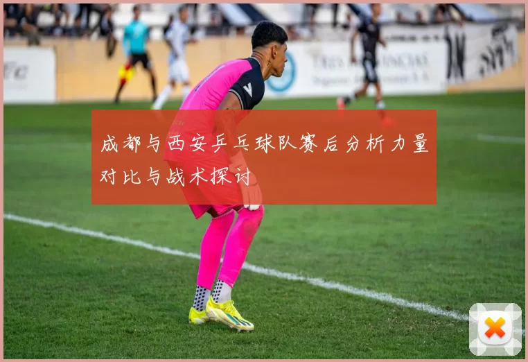 成都与西安乒乓球队赛后分析力量对比与战术探讨