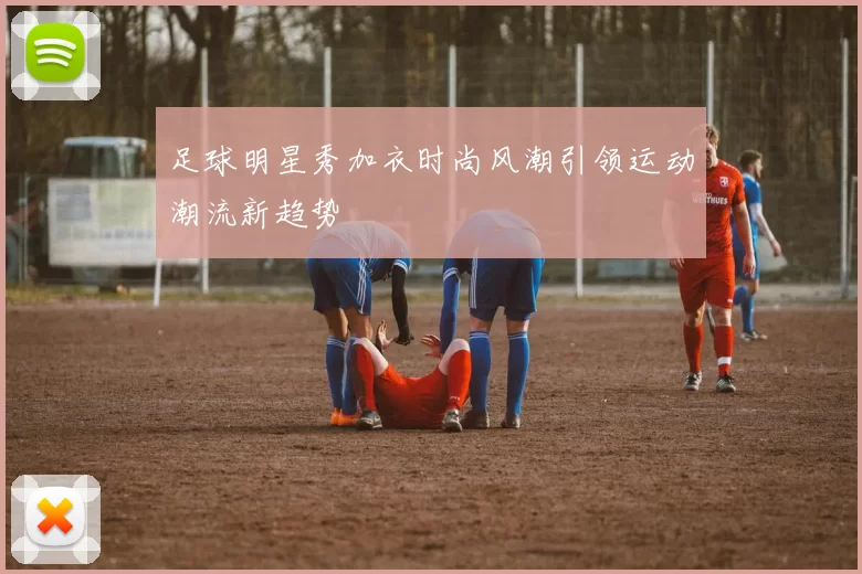 足球明星秀加衣时尚风潮引领运动潮流新趋势