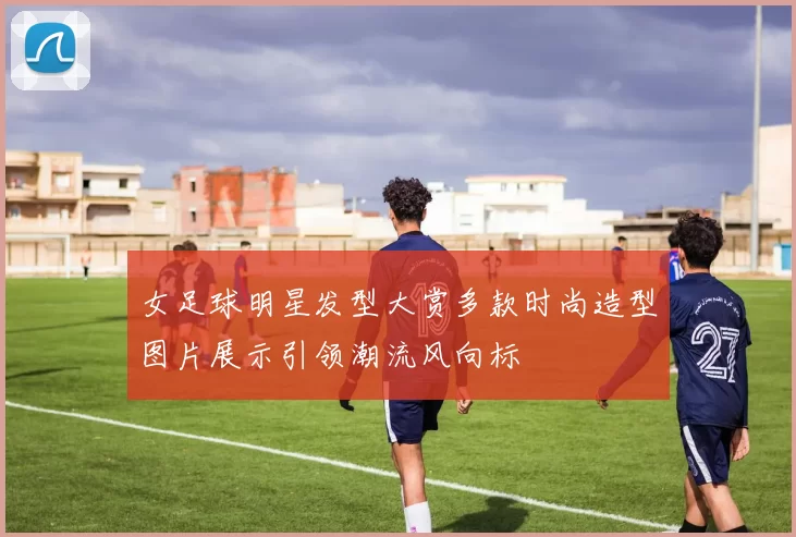 女足球明星发型大赏多款时尚造型图片展示引领潮流风向标