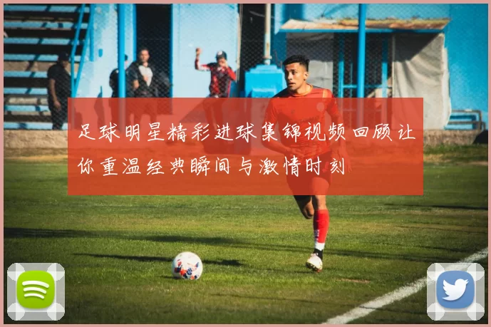 足球明星精彩进球集锦视频回顾让你重温经典瞬间与激情时刻