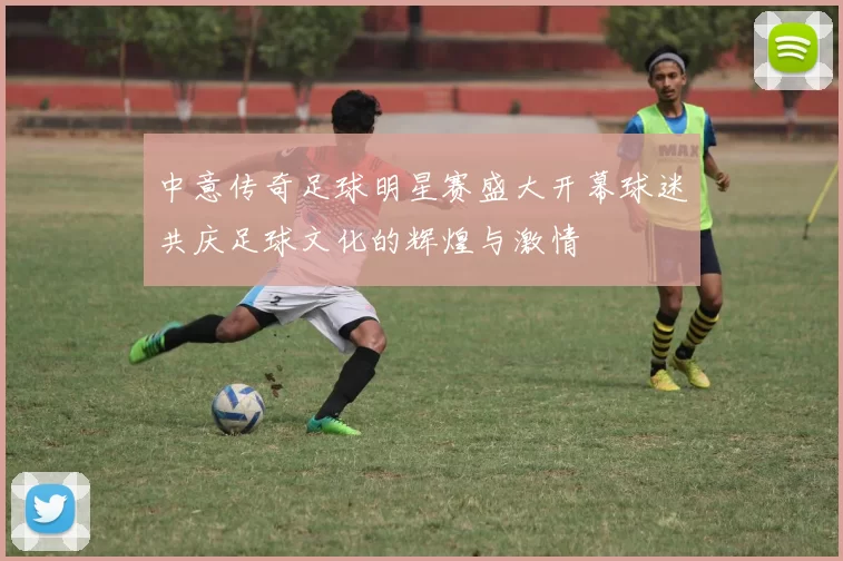 中意传奇足球明星赛盛大开幕球迷共庆足球文化的辉煌与激情