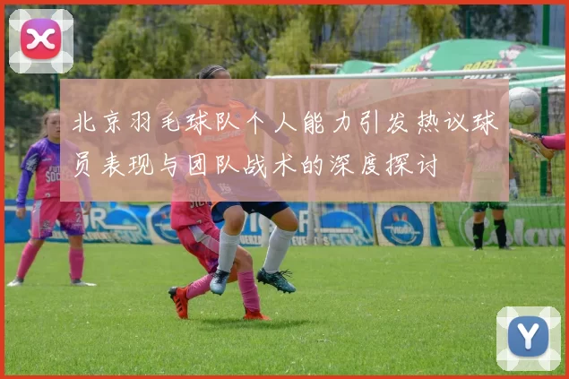 北京羽毛球队个人能力引发热议球员表现与团队战术的深度探讨